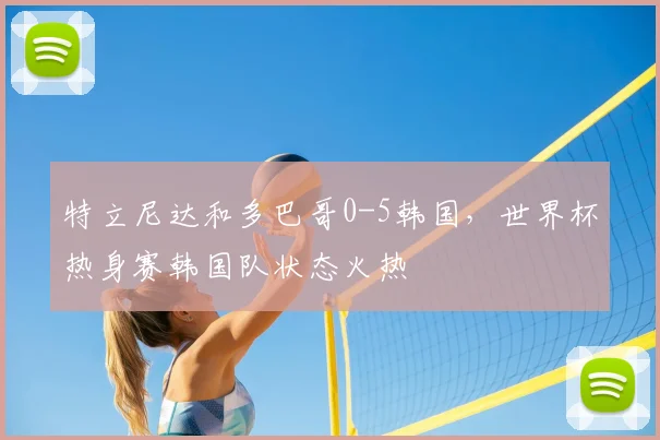 特立尼达和多巴哥0-5韩国,世界杯热身赛韩国队状态火热