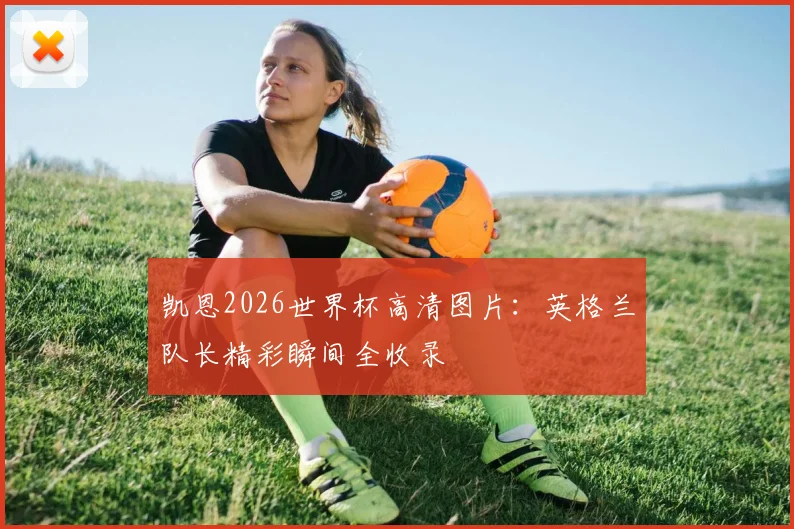 凯恩2026世界杯高清图片：英格兰队长精彩瞬间全收录