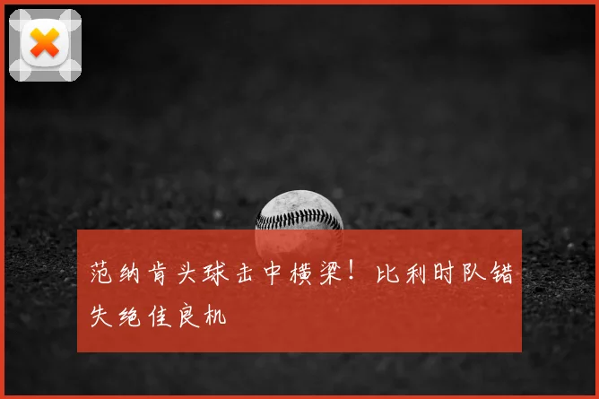 范纳肯头球击中横梁！比利时队错失绝佳良机