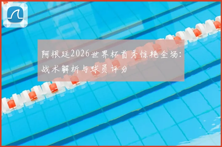 阿根廷2026世界杯首秀惊艳全场：战术解析与球员评分