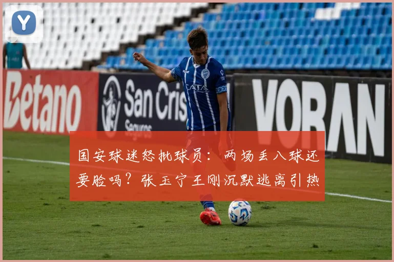 国安球迷怒批球员：两场丢八球还要脸吗？张玉宁王刚沉默逃离引热议
