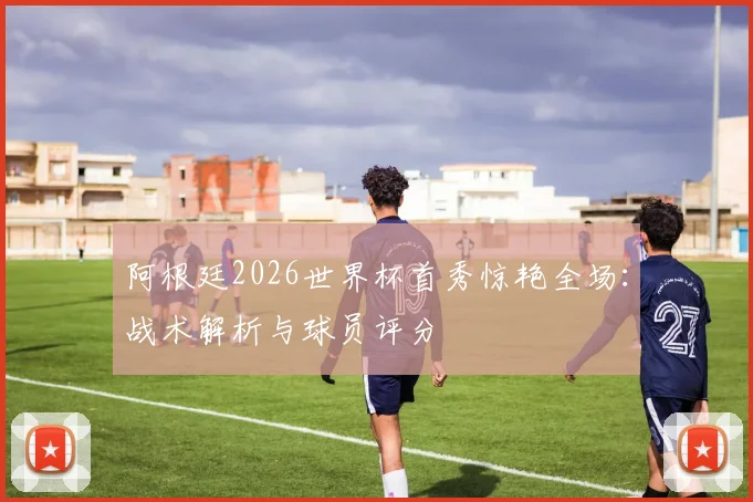 阿根廷2026世界杯首秀惊艳全场：战术解析与球员评分