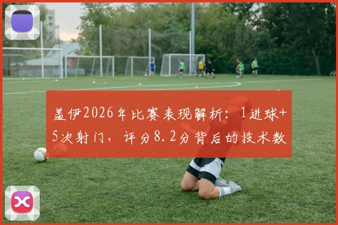 盖伊2026年比赛表现解析：1进球+5次射门，评分8.2分背后的技术数据详解