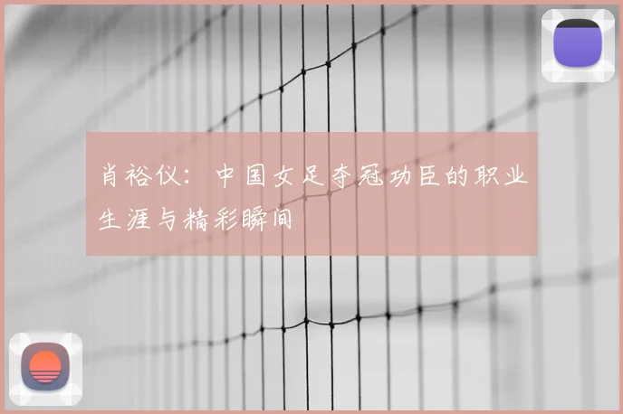 肖裕仪：中国女足夺冠功臣的职业生涯与精彩瞬间