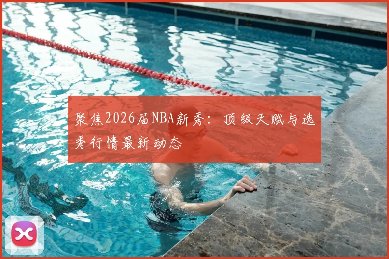 聚焦2026届NBA新秀:顶级天赋与选秀行情最新动态
