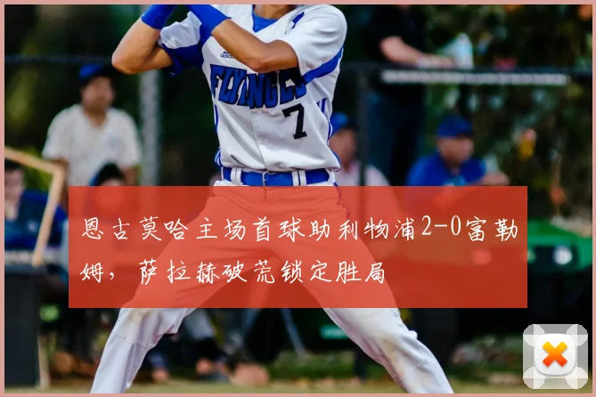 恩古莫哈主场首球助利物浦2-0富勒姆，萨拉赫破荒锁定胜局