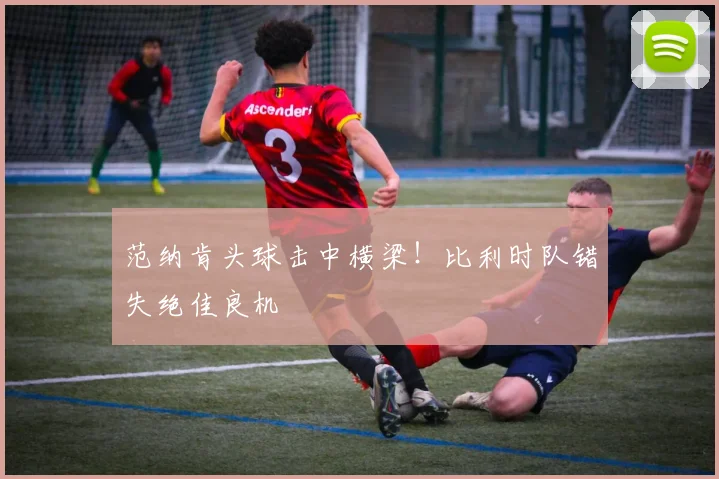 范纳肯头球击中横梁！比利时队错失绝佳良机