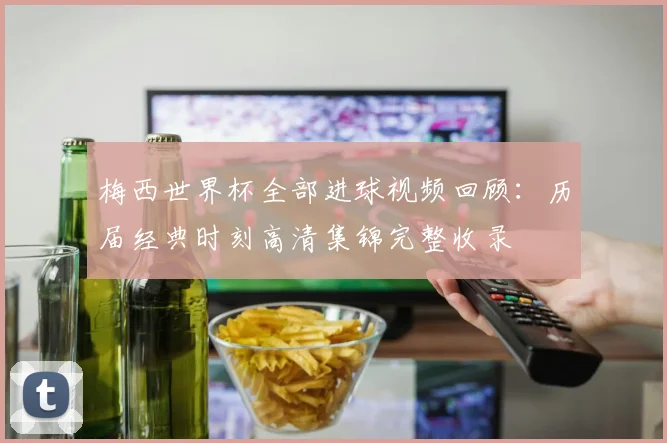 梅西世界杯全部进球视频回顾：历届经典时刻高清集锦完整收录