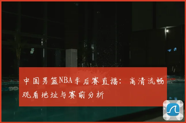 中国男篮NBA季后赛直播：高清流畅观看地址与赛前分析