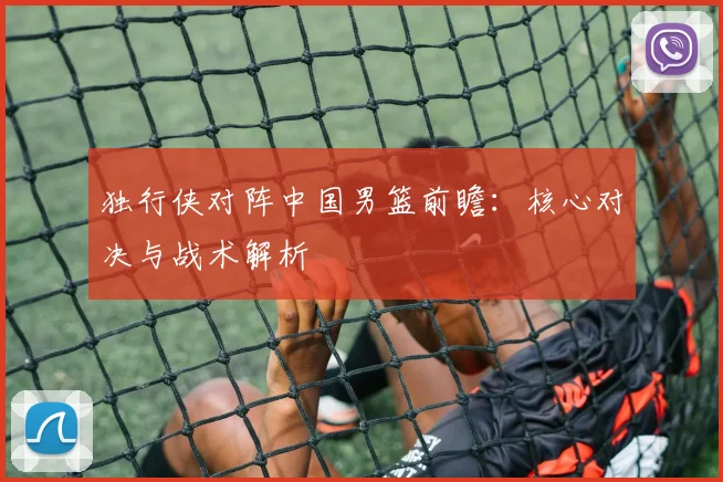 独行侠对阵中国男篮前瞻：核心对决与战术解析