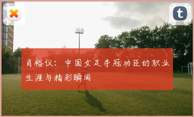 肖裕仪：中国女足夺冠功臣的职业生涯与精彩瞬间