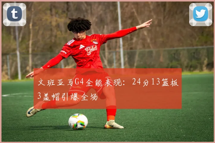 文班亚马G4全能表现：24分13篮板3盖帽引爆全场