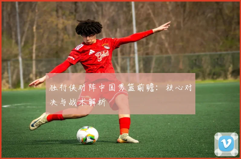 独行侠对阵中国男篮前瞻：核心对决与战术解析