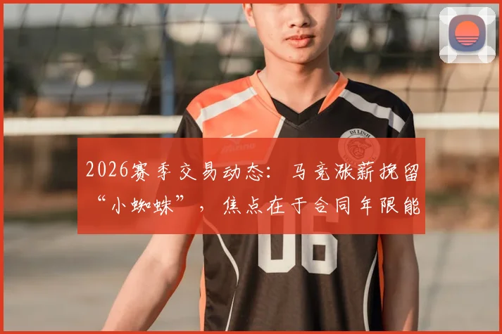 2026赛季交易动态：马竞涨薪挽留“小蜘蛛”，焦点在于合同年限能否达成一致