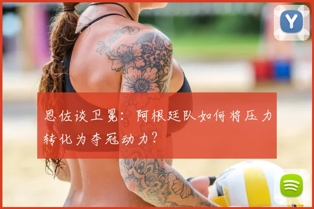 恩佐谈卫冕：阿根廷队如何将压力转化为夺冠动力？