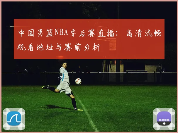 中国男篮NBA季后赛直播：高清流畅观看地址与赛前分析