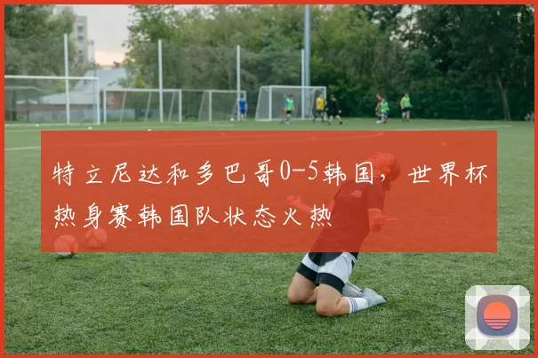 特立尼达和多巴哥0-5韩国,世界杯热身赛韩国队状态火热