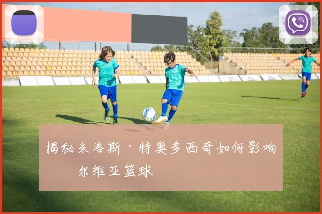 揭秘米洛斯·特奥多西奇如何影响塞尔维亚篮球